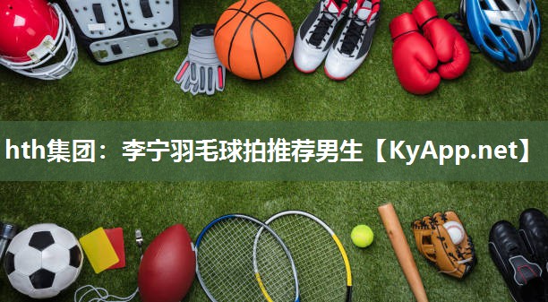 hth集团：李宁羽毛球拍推荐男生