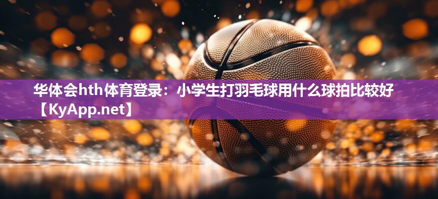 华体会hth体育登录：小学生打羽毛球用什么球拍比较好