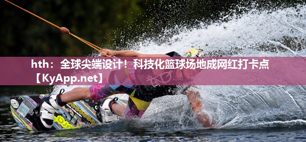 hth：全球尖端设计！科技化篮球场地成网红打卡点
