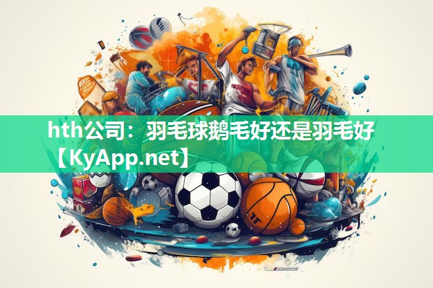 hth公司：羽毛球鹅毛好还是羽毛好