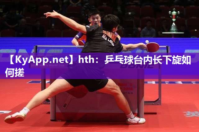 乒乓球台内长下旋如何搓 乒乓球台内长下旋如何搓