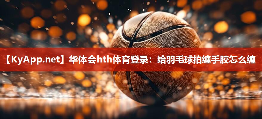 给羽毛球拍缠手胶怎么缠 给羽毛球拍缠手胶怎么缠