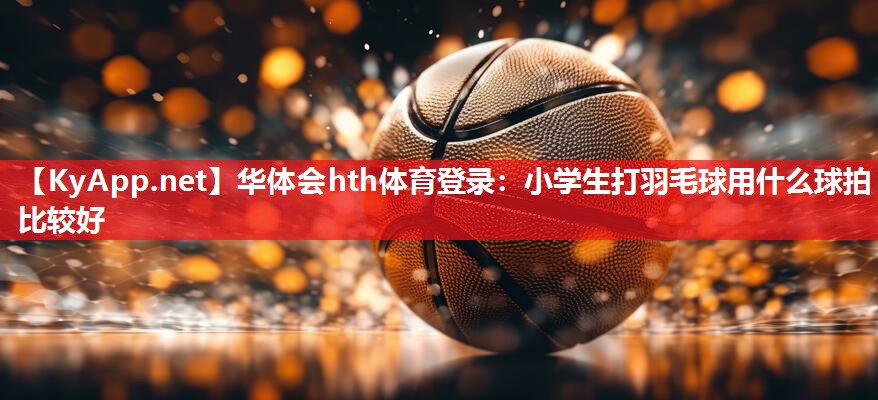 小学生打羽毛球用什么球拍比较好 小学生打羽毛球用什么球拍比较好